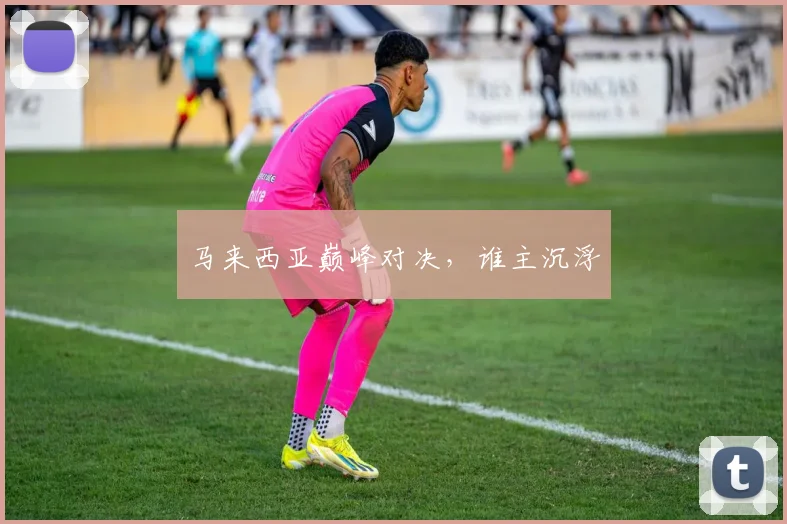 马来西亚巅峰对决，谁主沉浮