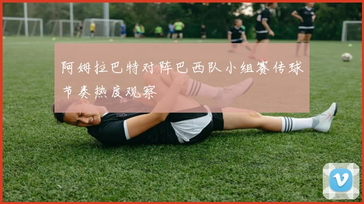 阿姆拉巴特对阵巴西队小组赛传球节奏热度观察