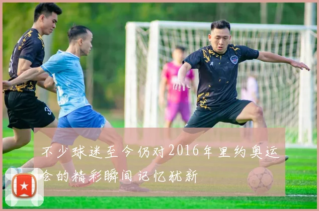 不少球迷至今仍对2016年里约奥运会的精彩瞬间记忆犹新