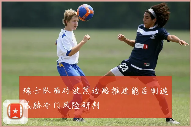 瑞士队面对波黑边路推进能否制造威胁冷门风险研判