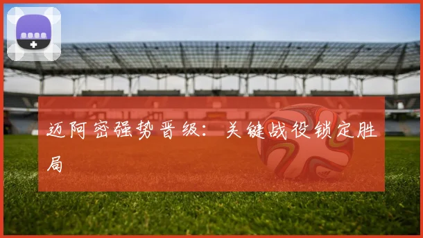 迈阿密强势晋级：关键战役锁定胜局