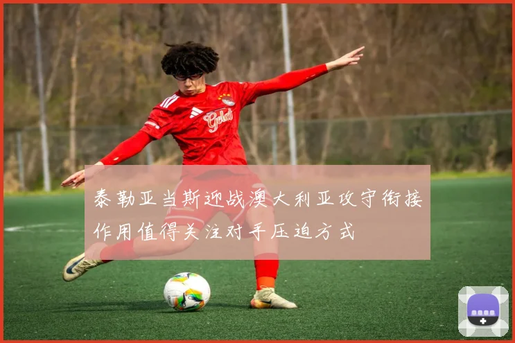 泰勒亚当斯迎战澳大利亚攻守衔接作用值得关注对手压迫方式