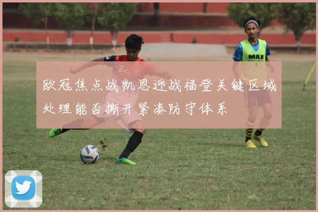 欧冠焦点战凯恩迎战福登关键区域处理能否撕开紧凑防守体系