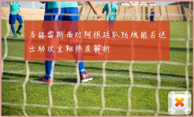 马赫雷斯面对阿根廷队防线能否送出助攻金靴热度解析