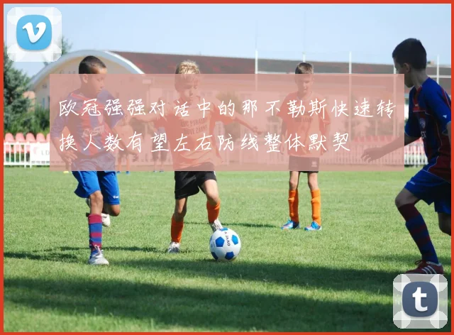 欧冠强强对话中的那不勒斯快速转换人数有望左右防线整体默契
