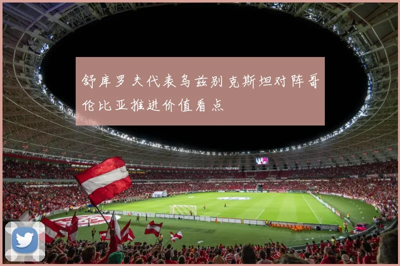 舒库罗夫代表乌兹别克斯坦对阵哥伦比亚推进价值看点