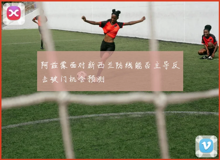 阿兹蒙面对新西兰防线能否主导反击破门机会预测