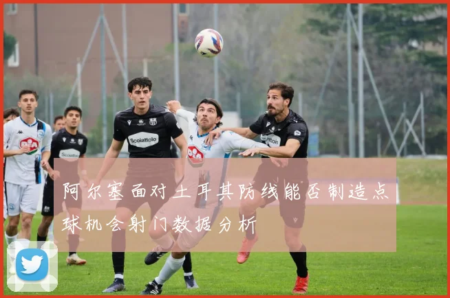 阿尔塞面对土耳其防线能否制造点球机会射门数据分析