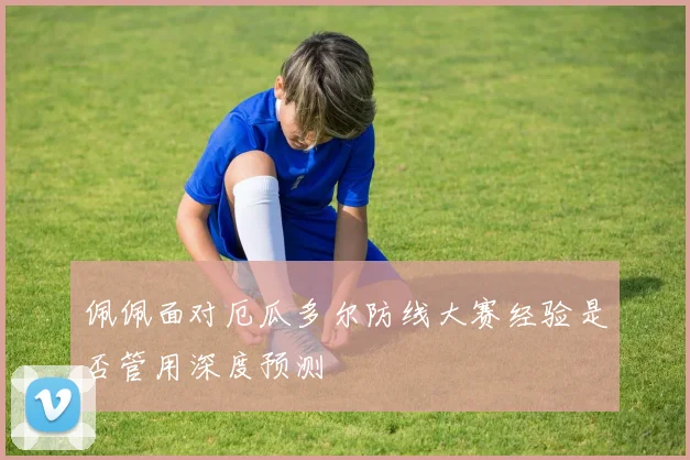 佩佩面对厄瓜多尔防线大赛经验是否管用深度预测