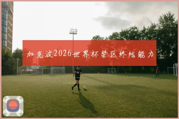 加克波2026世界杯禁区终结能力