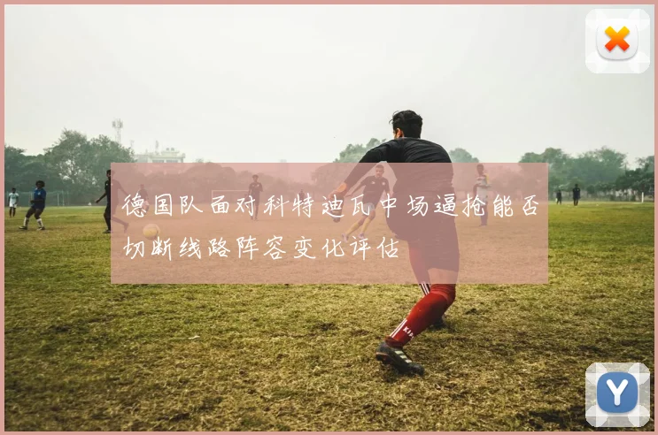 德国队面对科特迪瓦中场逼抢能否切断线路阵容变化评估