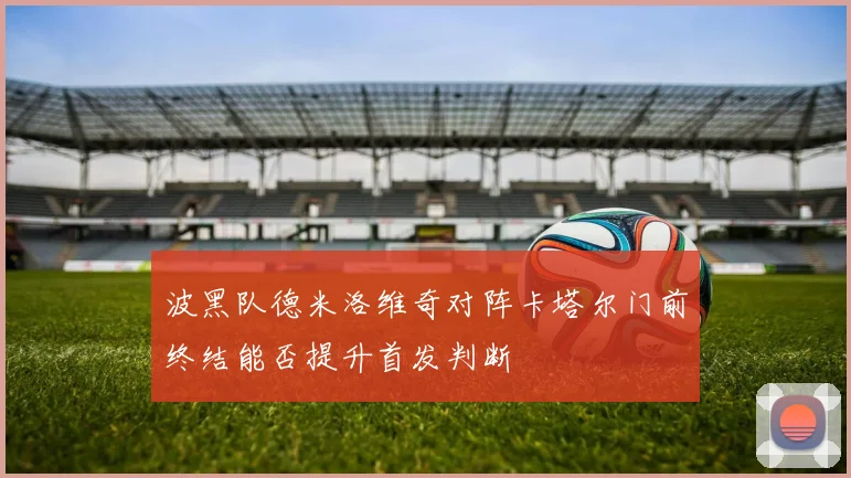 波黑队德米洛维奇对阵卡塔尔门前终结能否提升首发判断