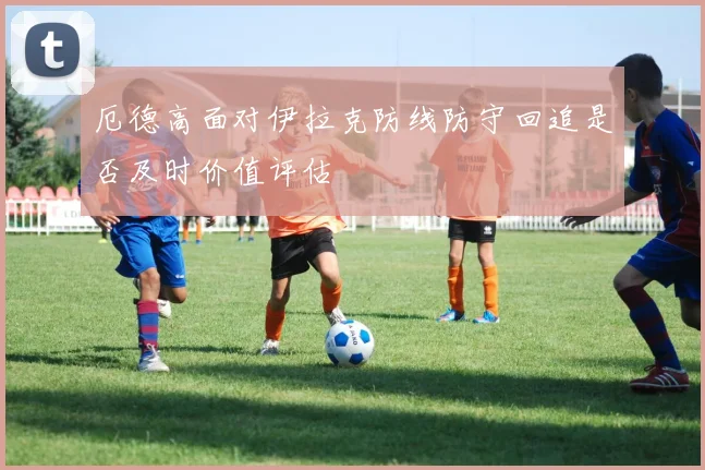 厄德高面对伊拉克防线防守回追是否及时价值评估