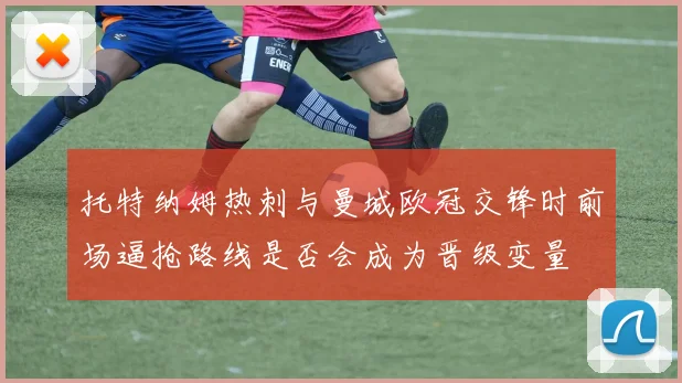 托特纳姆热刺与曼城欧冠交锋时前场逼抢路线是否会成为晋级变量