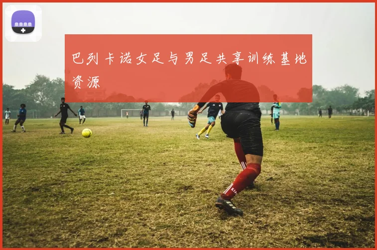 巴列卡诺女足与男足共享训练基地资源