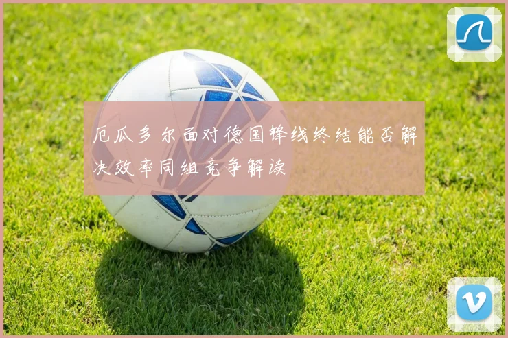 厄瓜多尔面对德国锋线终结能否解决效率同组竞争解读
