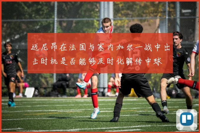 迈尼昂在法国与塞内加尔一战中出击时机是否能够及时化解传中球