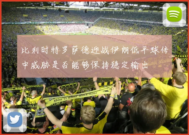 比利时特罗萨德迎战伊朗低平球传中威胁是否能够保持稳定输出
