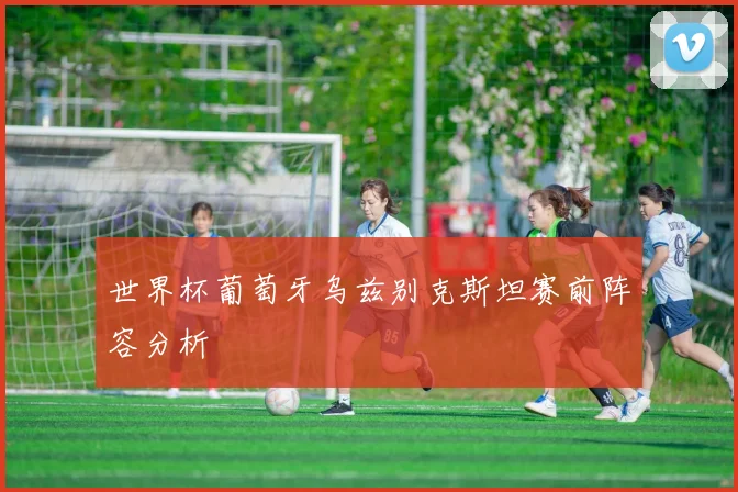 世界杯葡萄牙乌兹别克斯坦赛前阵容分析