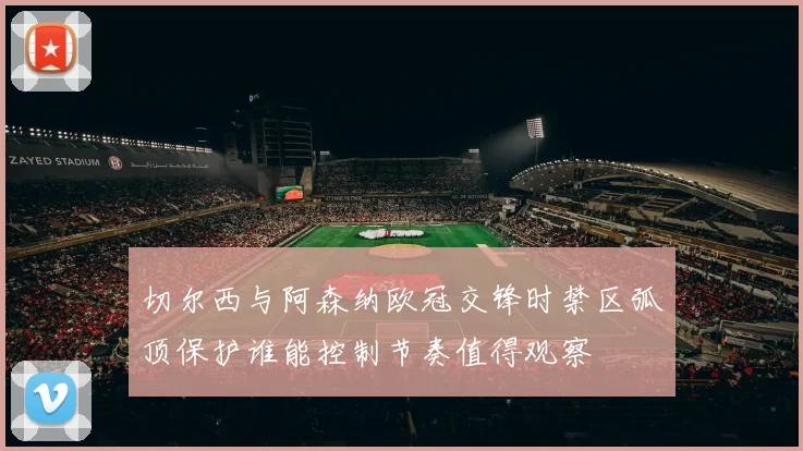 切尔西与阿森纳欧冠交锋时禁区弧顶保护谁能控制节奏值得观察