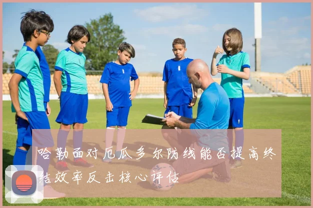 哈勒面对厄瓜多尔防线能否提高终结效率反击核心评估