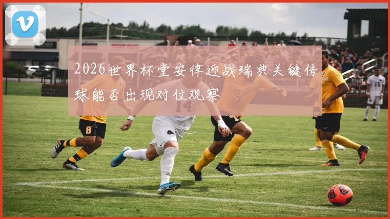 2026世界杯堂安律迎战瑞典关键传球能否出现对位观察