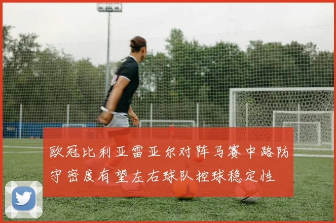欧冠比利亚雷亚尔对阵马赛中路防守密度有望左右球队控球稳定性