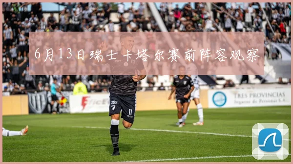 6月13日瑞士卡塔尔赛前阵容观察