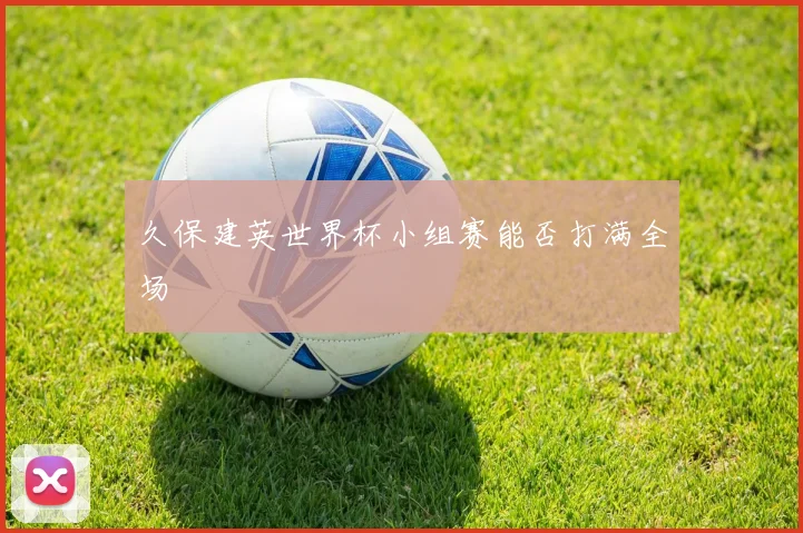 久保建英世界杯小组赛能否打满全场