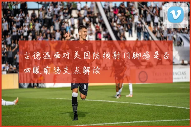 古德温面对美国防线射门脚感是否回暖前场支点解读