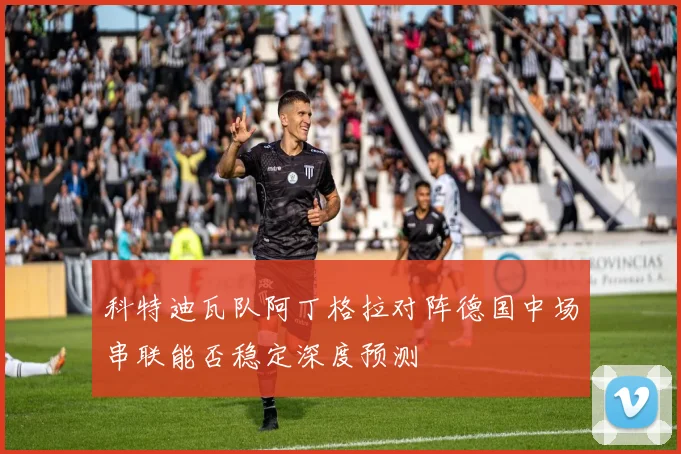 科特迪瓦队阿丁格拉对阵德国中场串联能否稳定深度预测