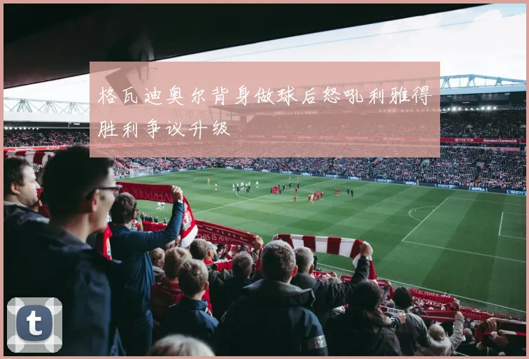 格瓦迪奥尔背身做球后怒吼利雅得胜利争议升级