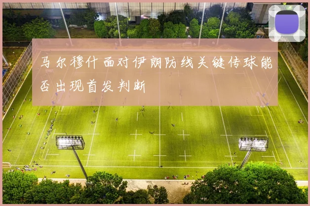 马尔穆什面对伊朗防线关键传球能否出现首发判断
